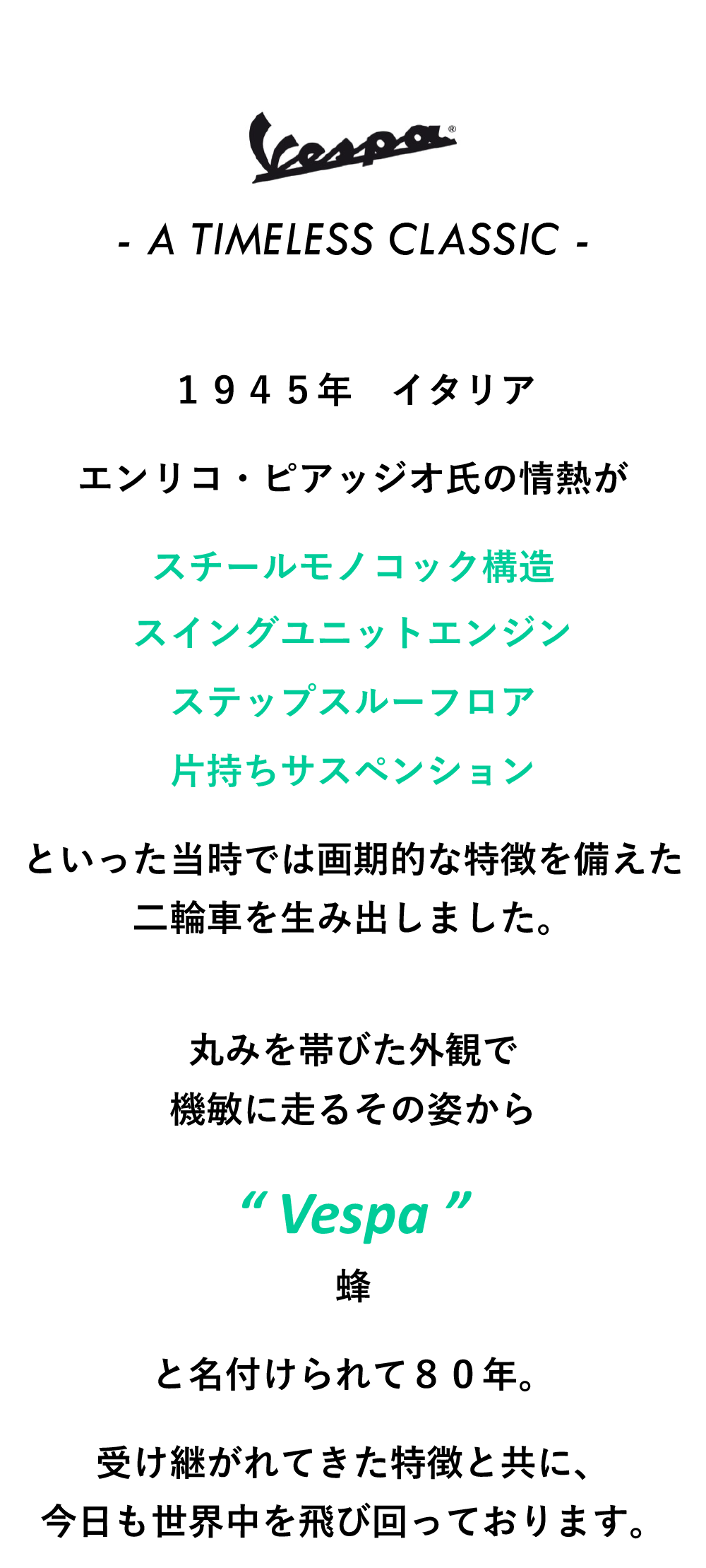 - A TIMELESS CLASSIC -
          １９４５年　イタリア
           エンリコ・ピアッジオ氏の情熱が  スチールモノコック構造  スイングユニットエンジン  ステップスルーフロア  片持ちサスペンション  といった当時では画期的な特徴を備えた  二輪車を生み出しました。   丸みを帯びた外観で  機敏に走るその姿から  “ Vespa ”  蜂  と名付けられて８０年。  受け継がれてきた特徴と共に、  今日も世界中を飛び回っております。

